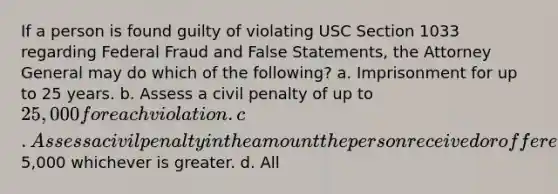 If a person is found guilty of violating USC Section 1033 regarding Federal Fraud and False Statements, the Attorney General may do which of the following? a. Imprisonment for up to 25 years. b. Assess a civil penalty of up to 25,000 for each violation. c. Assess a civil penalty in the amount the person received or offered for the prohibited conduct or5,000 whichever is greater. d. All