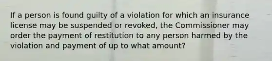 If a person is found guilty of a violation for which an insurance license may be suspended or revoked, the Commissioner may order the payment of restitution to any person harmed by the violation and payment of up to what amount?