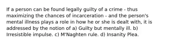 If a person can be found legally guilty of a crime - thus maximizing the chances of incarceration - and the person's mental illness plays a role in how he or she is dealt with, it is addressed by the notion of a) Guilty but mentally ill. b) Irresistible impulse. c) M'Naghten rule. d) Insanity Plea.