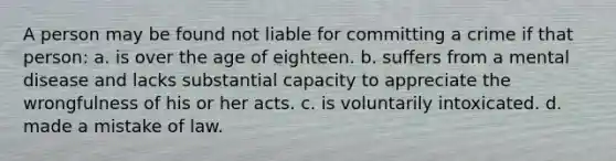 A person may be found not liable for committing a crime if that person: a. is over the age of eighteen. b. suffers from a mental disease and lacks substantial capacity to appreciate the wrongfulness of his or her acts. c. is voluntarily intoxicated. d. made a mistake of law.