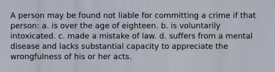 A person may be found not liable for committing a crime if that person: a. is over the age of eighteen. b. is voluntarily intoxicated. c. made a mistake of law. d. suffers from a mental disease and lacks substantial capacity to appreciate the wrongfulness of his or her acts.