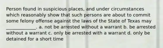 Person found in suspicious places, and under circumstances which reasonably show that such persons are about to commit some felony offense against the laws of the State of Texas may _____________. a. not be arrested without a warrant b. be arrested without a warrant c. only be arrested with a warrant d. only be detained for a short time