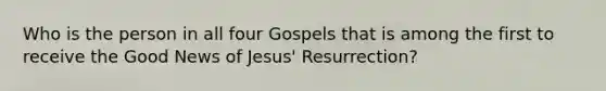 Who is the person in all four Gospels that is among the first to receive the Good News of Jesus' Resurrection?