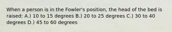 When a person is in the Fowler's position, the head of the bed is raised: A.) 10 to 15 degrees B.) 20 to 25 degrees C.) 30 to 40 degrees D.) 45 to 60 degrees