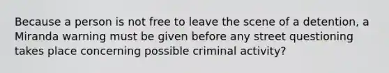 Because a person is not free to leave the scene of a detention, a Miranda warning must be given before any street questioning takes place concerning possible criminal activity?