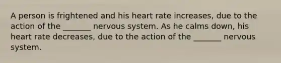 A person is frightened and his heart rate increases, due to the action of the _______ nervous system. As he calms down, his heart rate decreases, due to the action of the _______ nervous system.