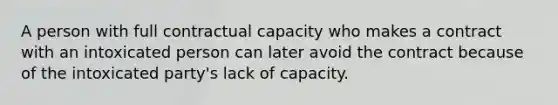 A person with full contractual capacity who makes a contract with an intoxicated person can later avoid the contract because of the intoxicated party's lack of capacity.