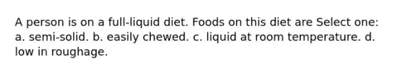 A person is on a full-liquid diet. Foods on this diet are Select one: a. semi-solid. b. easily chewed. c. liquid at room temperature. d. low in roughage.