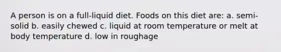 A person is on a full-liquid diet. Foods on this diet are: a. semi-solid b. easily chewed c. liquid at room temperature or melt at body temperature d. low in roughage