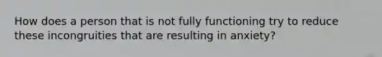 How does a person that is not fully functioning try to reduce these incongruities that are resulting in anxiety?