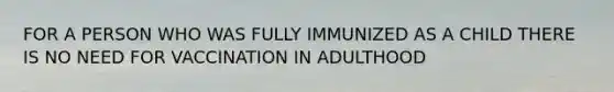 FOR A PERSON WHO WAS FULLY IMMUNIZED AS A CHILD THERE IS NO NEED FOR VACCINATION IN ADULTHOOD