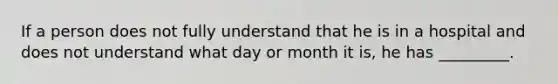 If a person does not fully understand that he is in a hospital and does not understand what day or month it is, he has _________.