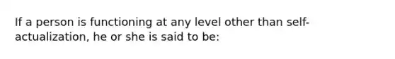 If a person is functioning at any level other than self-actualization, he or she is said to be: