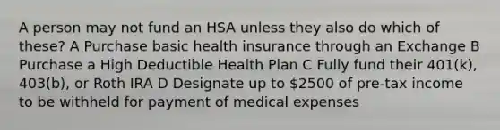 A person may not fund an HSA unless they also do which of these? A Purchase basic health insurance through an Exchange B Purchase a High Deductible Health Plan C Fully fund their 401(k), 403(b), or Roth IRA D Designate up to 2500 of pre-tax income to be withheld for payment of medical expenses