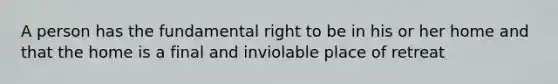 A person has the fundamental right to be in his or her home and that the home is a final and inviolable place of retreat