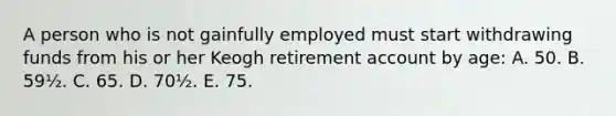 A person who is not gainfully employed must start withdrawing funds from his or her Keogh retirement account by age: A. 50. B. 59½. C. 65. D. 70½. E. 75.