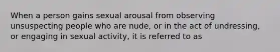 When a person gains sexual arousal from observing unsuspecting people who are nude, or in the act of undressing, or engaging in sexual activity, it is referred to as