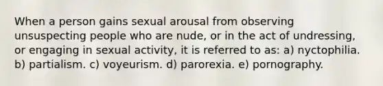 When a person gains sexual arousal from observing unsuspecting people who are nude, or in the act of undressing, or engaging in sexual activity, it is referred to as: ​a) nyctophilia. ​b) partialism. ​c) voyeurism. ​d) parorexia. ​e) pornography.