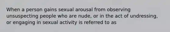 When a person gains sexual arousal from observing unsuspecting people who are nude, or in the act of undressing, or engaging in sexual activity is referred to as