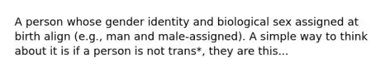 A person whose gender identity and biological sex assigned at birth align (e.g., man and male‐assigned). A simple way to think about it is if a person is not trans*, they are this...