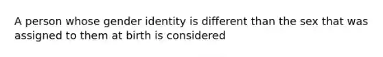 A person whose gender identity is different than the sex that was assigned to them at birth is considered