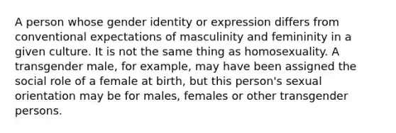 A person whose gender identity or expression differs from conventional expectations of masculinity and femininity in a given culture. It is not the same thing as homosexuality. A transgender male, for example, may have been assigned the social role of a female at birth, but this person's sexual orientation may be for males, females or other transgender persons.