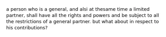 a person who is a general, and alsi at thesame time a limited partner, shall have all the rights and powers and be subject to all the restrictions of a general partner. but what about in respect to his contributions?