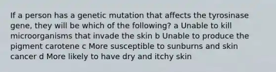 If a person has a genetic mutation that affects the tyrosinase gene, they will be which of the following? a Unable to kill microorganisms that invade the skin b Unable to produce the pigment carotene c More susceptible to sunburns and skin cancer d More likely to have dry and itchy skin