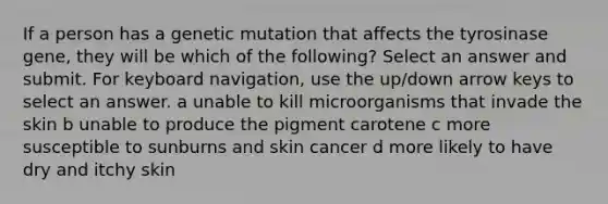 If a person has a genetic mutation that affects the tyrosinase gene, they will be which of the following? Select an answer and submit. For keyboard navigation, use the up/down arrow keys to select an answer. a unable to kill microorganisms that invade the skin b unable to produce the pigment carotene c more susceptible to sunburns and skin cancer d more likely to have dry and itchy skin