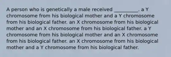 A person who is genetically a male received __________. a Y chromosome from his biological mother and a Y chromosome from his biological father. an X chromosome from his biological mother and an X chromosome from his biological father. a Y chromosome from his biological mother and an X chromosome from his biological father. an X chromosome from his biological mother and a Y chromosome from his biological father.