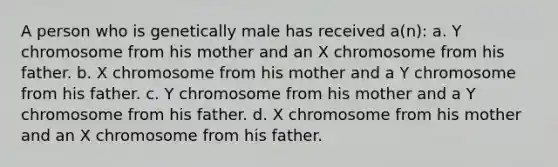 A person who is genetically male has received a(n): a. Y chromosome from his mother and an X chromosome from his father. b. X chromosome from his mother and a Y chromosome from his father. c. Y chromosome from his mother and a Y chromosome from his father. d. X chromosome from his mother and an X chromosome from his father.