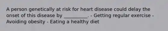 A person genetically at risk for heart disease could delay the onset of this disease by __________. - Getting regular exercise - Avoiding obesity - Eating a healthy diet