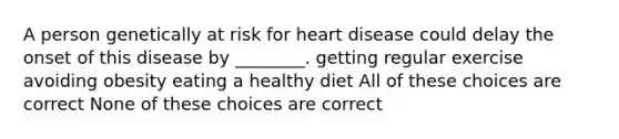 A person genetically at risk for heart disease could delay the onset of this disease by ________. getting regular exercise avoiding obesity eating a healthy diet All of these choices are correct None of these choices are correct