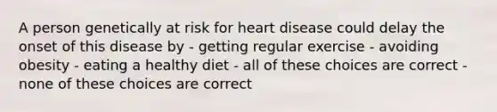 A person genetically at risk for heart disease could delay the onset of this disease by - getting regular exercise - avoiding obesity - eating a healthy diet - all of these choices are correct - none of these choices are correct