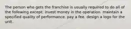 The person who gets the franchise is usually required to do all of the following except: invest money in the operation. maintain a specified quality of performance. pay a fee. design a logo for the unit.