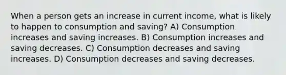 When a person gets an increase in current income, what is likely to happen to consumption and saving? A) Consumption increases and saving increases. B) Consumption increases and saving decreases. C) Consumption decreases and saving increases. D) Consumption decreases and saving decreases.