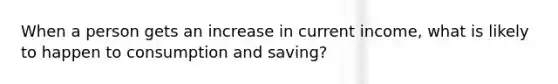 When a person gets an increase in current income, what is likely to happen to consumption and saving?