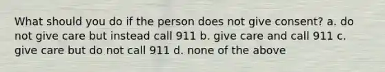 What should you do if the person does not give consent? a. do not give care but instead call 911 b. give care and call 911 c. give care but do not call 911 d. none of the above