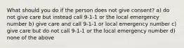 What should you do if the person does not give consent? a) do not give care but instead call 9-1-1 or the local emergency number b) give care and call 9-1-1 or local emergency number c) give care but do not call 9-1-1 or the local emergency number d) none of the above