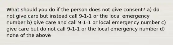 What should you do if the person does not give consent? a) do not give care but instead call 9-1-1 or the local emergency number b) give care and call 9-1-1 or local emergency number c) give care but do not call 9-1-1 or the local emergency number d) none of the above