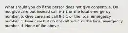 What should you do if the person does not give consent? a. Do not give care but instead call 9-1-1 or the local emergency number. b. Give care and call 9-1-1 or the local emergency number. c. Give care but do not call 9-1-1 or the local emergency number. d. None of the above.