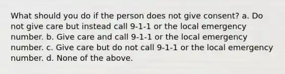 What should you do if the person does not give consent? a. Do not give care but instead call 9-1-1 or the local emergency number. b. Give care and call 9-1-1 or the local emergency number. c. Give care but do not call 9-1-1 or the local emergency number. d. None of the above.