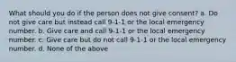 What should you do if the person does not give consent? a. Do not give care but instead call 9-1-1 or the local emergency number. b. Give care and call 9-1-1 or the local emergency number. c. Give care but do not call 9-1-1 or the local emergency number. d. None of the above