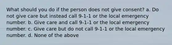 What should you do if the person does not give consent? a. Do not give care but instead call 9-1-1 or the local emergency number. b. Give care and call 9-1-1 or the local emergency number. c. Give care but do not call 9-1-1 or the local emergency number. d. None of the above