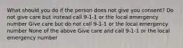 What should you do if the person does not give you consent? Do not give care but instead call 9-1-1 or the local emergency number Give care but do not call 9-1-1 or the local emergency number None of the above Give care and call 9-1-1 or the local emergency number