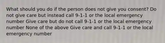 What should you do if the person does not give you consent? Do not give care but instead call 9-1-1 or the local emergency number Give care but do not call 9-1-1 or the local emergency number None of the above Give care and call 9-1-1 or the local emergency number