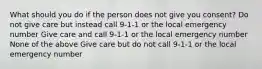 What should you do if the person does not give you consent? Do not give care but instead call 9-1-1 or the local emergency number Give care and call 9-1-1 or the local emergency number None of the above Give care but do not call 9-1-1 or the local emergency number