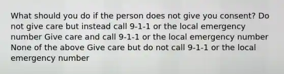 What should you do if the person does not give you consent? Do not give care but instead call 9-1-1 or the local emergency number Give care and call 9-1-1 or the local emergency number None of the above Give care but do not call 9-1-1 or the local emergency number