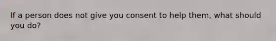 If a person does not give you consent to help them, what should you do?