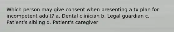 Which person may give consent when presenting a tx plan for incompetent adult? a. Dental clinician b. Legal guardian c. Patient's sibling d. Patient's caregiver